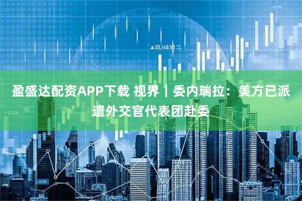 盈盛达配资APP下载 视界｜委内瑞拉：美方已派遣外交官代表团赴委