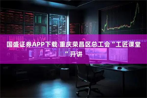 国盛证券APP下载 重庆荣昌区总工会“工匠课堂”开讲