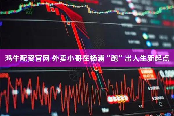 鸿牛配资官网 外卖小哥在杨浦“跑”出人生新起点