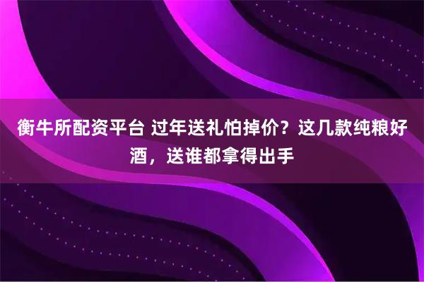 衡牛所配资平台 过年送礼怕掉价？这几款纯粮好酒，送谁都拿得出手
