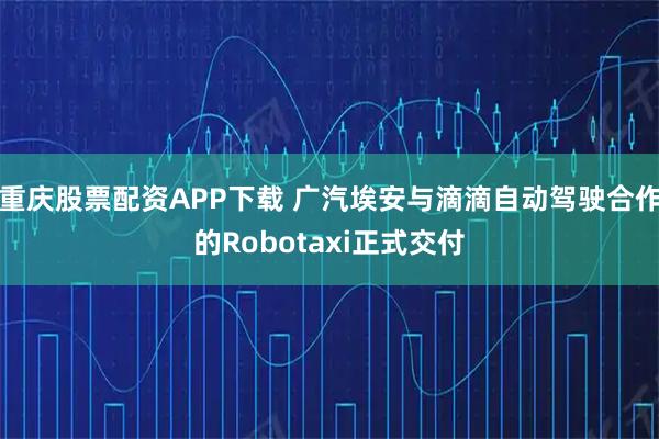 重庆股票配资APP下载 广汽埃安与滴滴自动驾驶合作的Robotaxi正式交付