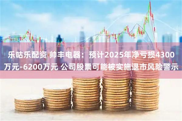 乐咕乐配资 帅丰电器：预计2025年净亏损4300万元-6200万元 公司股票可能被实施退市风险警示