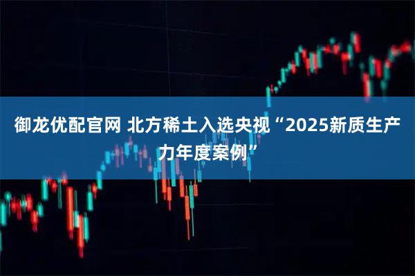 御龙优配官网 北方稀土入选央视“2025新质生产力年度案例”