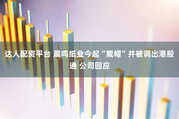 达人配资平台 晨鸣纸业今起“戴帽”并被调出港股通 公司回应
