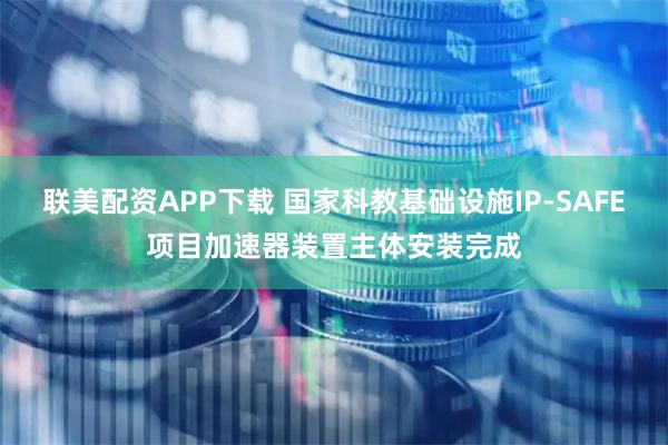 联美配资APP下载 国家科教基础设施IP-SAFE项目加速器装置主体安装完成