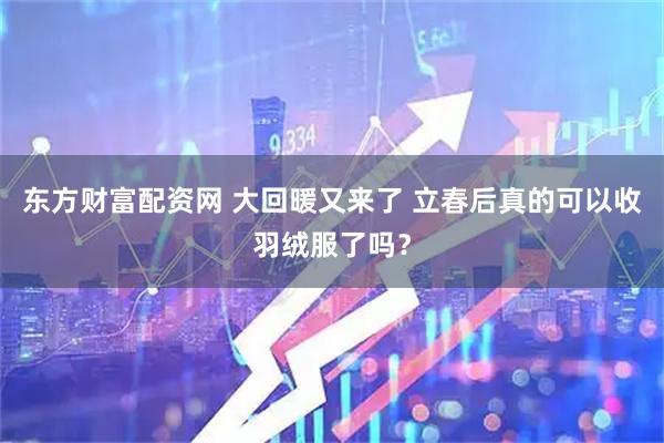 东方财富配资网 大回暖又来了 立春后真的可以收羽绒服了吗？