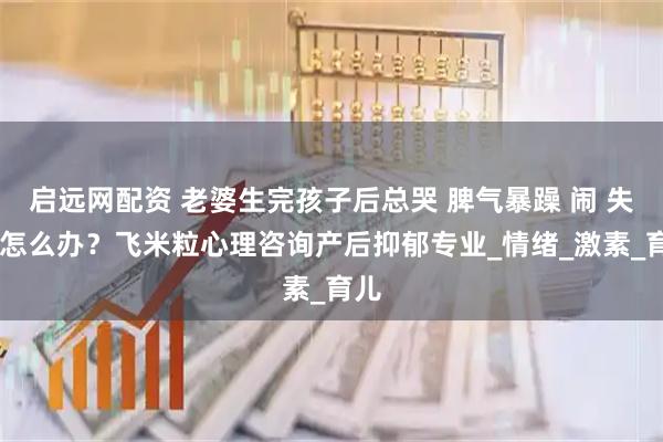 启远网配资 老婆生完孩子后总哭 脾气暴躁 闹 失眠 怎么办？飞米粒心理咨询产后抑郁专业_情绪_激素_育儿