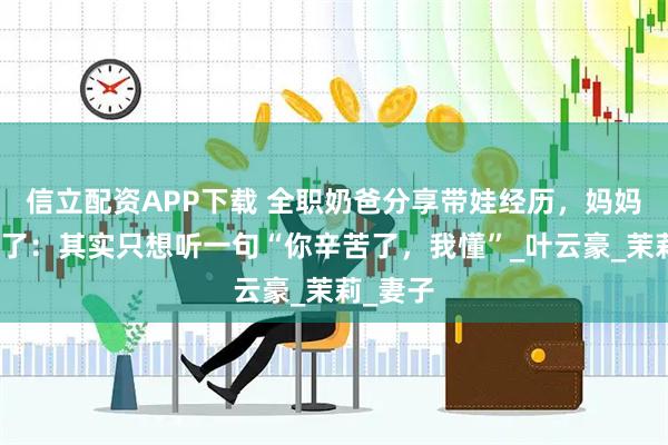 信立配资APP下载 全职奶爸分享带娃经历，妈妈们看哭了：其实只想听一句“你辛苦了，我懂”_叶云豪_茉莉_妻子