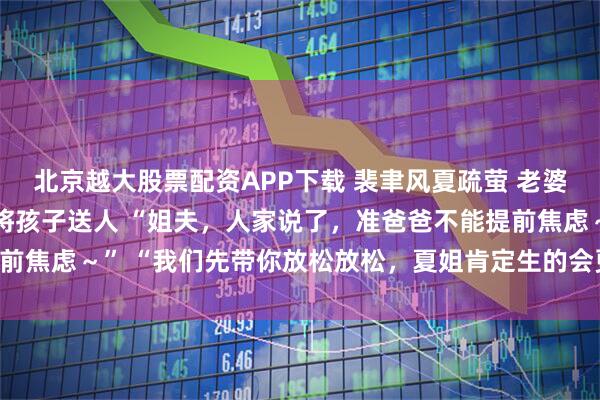 北京越大股票配资APP下载 裴聿风夏疏萤 老婆一胞三胎后却摇骰子将孩子送人 “姐夫，人家说了，准爸爸不能提前焦虑～” 　　“我们先带你放松放松，夏姐肯定生的会更顺利～”_声音