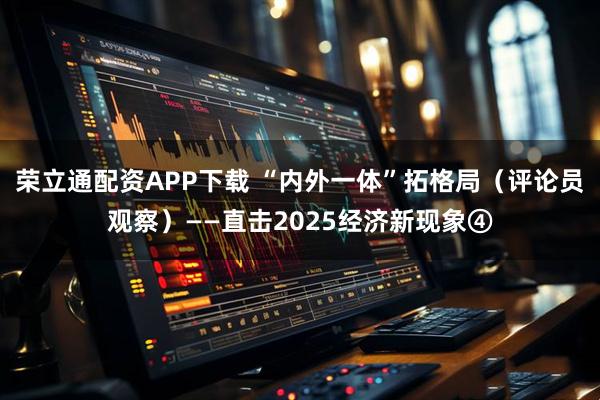 荣立通配资APP下载 “内外一体”拓格局（评论员观察）——直击2025经济新现象④