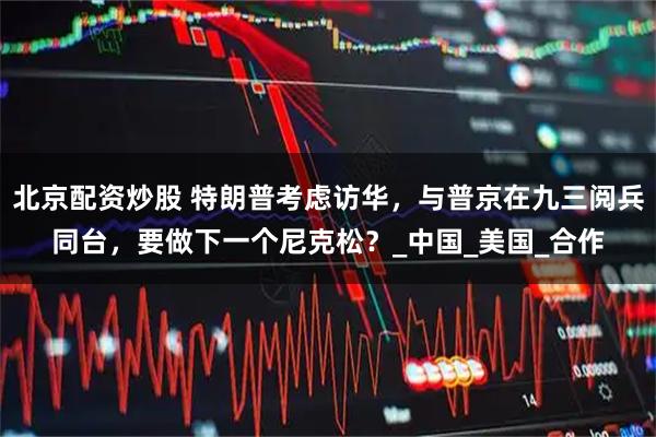 北京配资炒股 特朗普考虑访华，与普京在九三阅兵同台，要做下一个尼克松？_中国_美国_合作
