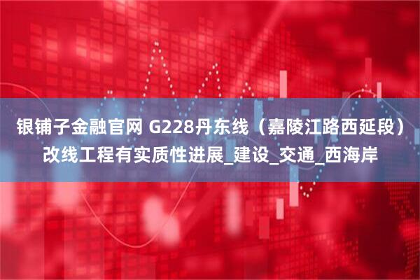 银铺子金融官网 G228丹东线（嘉陵江路西延段）改线工程有实质性进展_建设_交通_西海岸