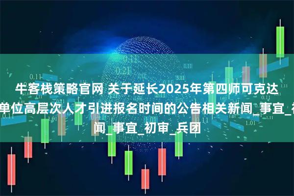 牛客栈策略官网 关于延长2025年第四师可克达拉市事业单位高层次人才引进报名时间的公告相关新闻_事宜_初审_兵团