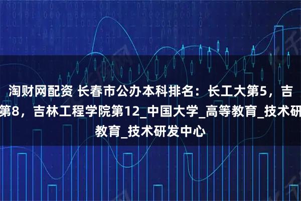 淘财网配资 长春市公办本科排名：长工大第5，吉林建大第8，吉林工程学院第12_中国大学_高等教育_技术研发中心