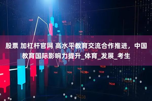 股票 加杠杆官网 高水平教育交流合作推进，中国教育国际影响力提升_体育_发展_考生