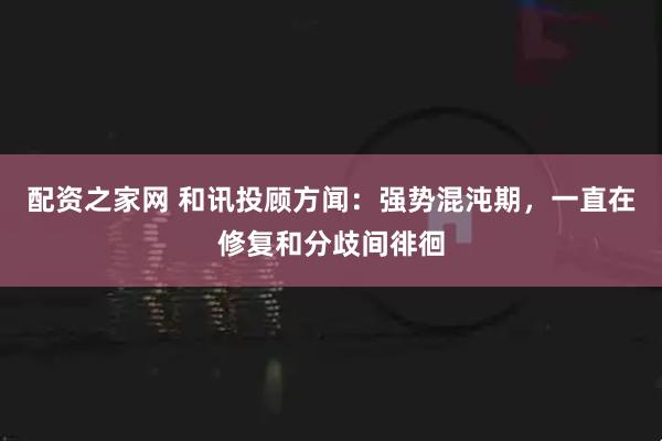 配资之家网 和讯投顾方闻：强势混沌期，一直在修复和分歧间徘徊