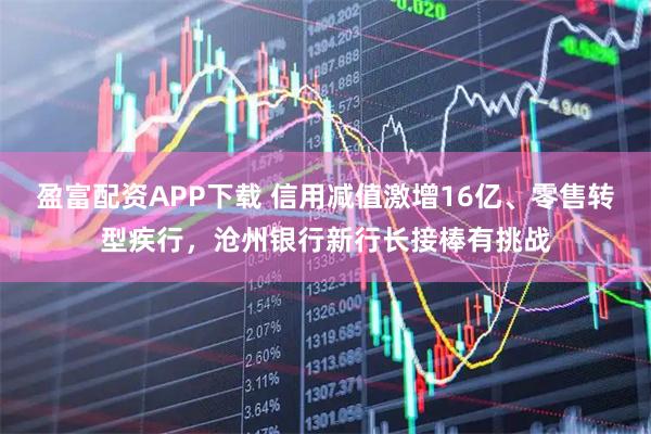 盈富配资APP下载 信用减值激增16亿、零售转型疾行，沧州银行新行长接棒有挑战