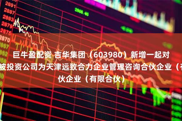巨牛盈配资 吉华集团（603980）新增一起对外投资，被投资公司为天津远致合力企业管理咨询合伙企业（有限合伙）