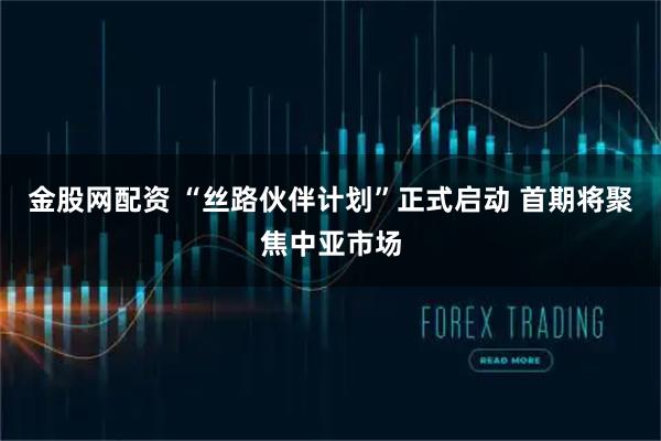 金股网配资 “丝路伙伴计划”正式启动 首期将聚焦中亚市场