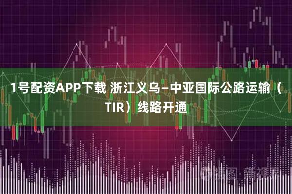 1号配资APP下载 浙江义乌—中亚国际公路运输（TIR）线路开通