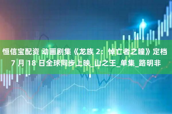 恒信宝配资 动画剧集《龙族 2：悼亡者之瞳》定档 7 月 18 日全球同步上映_山之王_单集_路明非