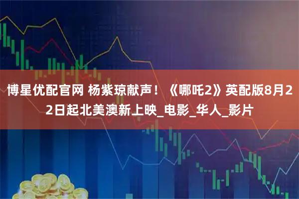 博星优配官网 杨紫琼献声！《哪吒2》英配版8月22日起北美澳新上映_电影_华人_影片