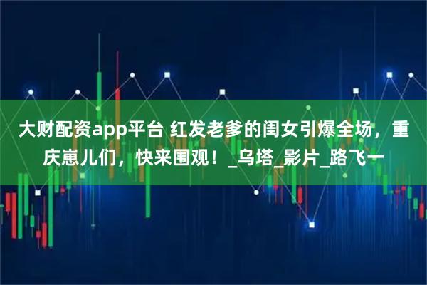 大财配资app平台 红发老爹的闺女引爆全场，重庆崽儿们，快来围观！_乌塔_影片_路飞一