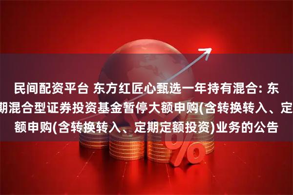 民间配资平台 东方红匠心甄选一年持有混合: 东方红匠心甄选一年持有期混合型证券投资基金暂停大额申购(含转换转入、定期定额投资)业务的公告