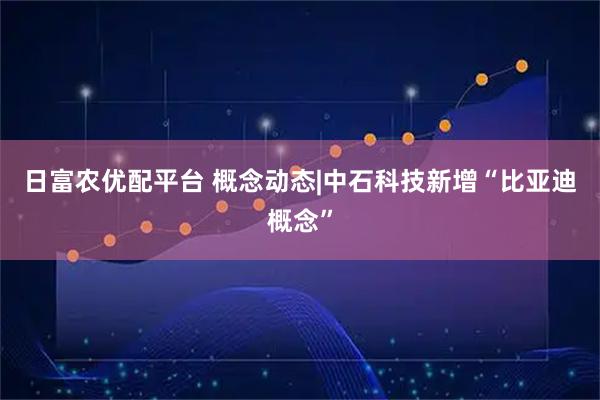 日富农优配平台 概念动态|中石科技新增“比亚迪概念”