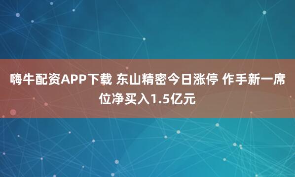 嗨牛配资APP下载 东山精密今日涨停 作手新一席位净买入1.5亿元