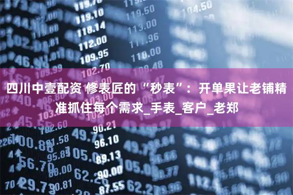 四川中壹配资 修表匠的 “秒表”：开单果让老铺精准抓住每个需求_手表_客户_老郑