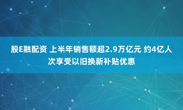 股E融配资 上半年销售额超2.9万亿元 约4亿人次享受以旧换新补贴优惠