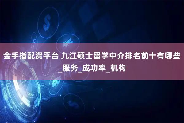 金手指配资平台 九江硕士留学中介排名前十有哪些_服务_成功率_机构