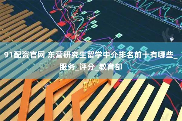 91配资官网 东营研究生留学中介排名前十有哪些_服务_评分_教育部