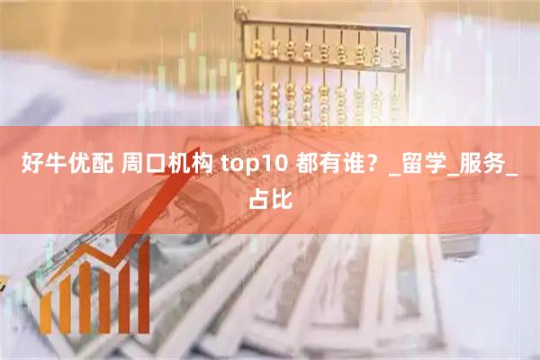好牛优配 周口机构 top10 都有谁？_留学_服务_占比