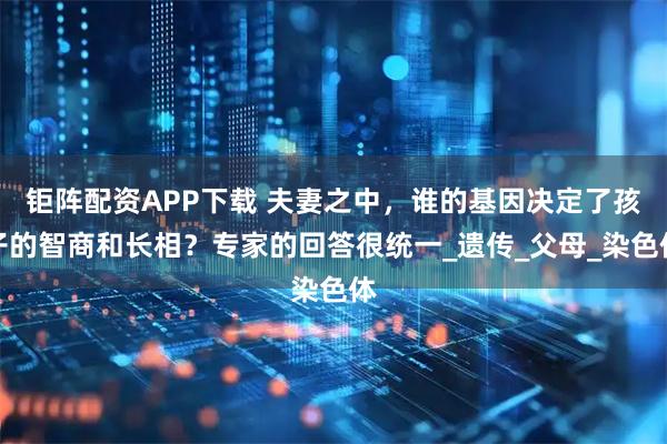 钜阵配资APP下载 夫妻之中，谁的基因决定了孩子的智商和长相？专家的回答很统一_遗传_父母_染色体