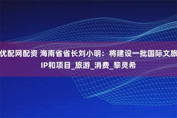 优配网配资 海南省省长刘小明：将建设一批国际文旅IP和项目_旅游_消费_黎灵希