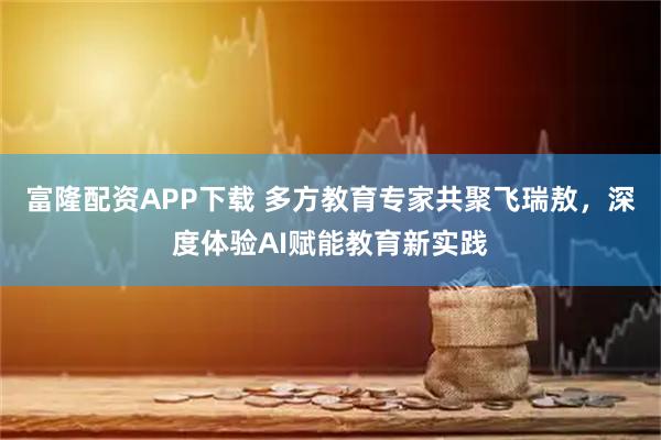 富隆配资APP下载 多方教育专家共聚飞瑞敖，深度体验AI赋能教育新实践