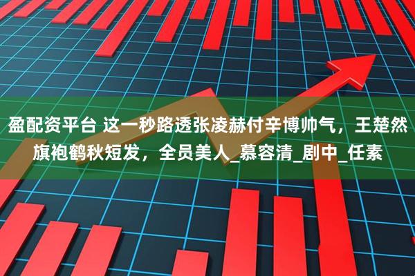 盈配资平台 这一秒路透张凌赫付辛博帅气，王楚然旗袍鹤秋短发，全员美人_慕容清_剧中_任素