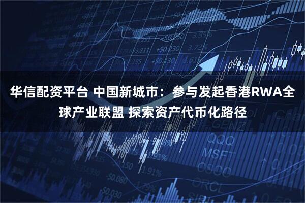 华信配资平台 中国新城市：参与发起香港RWA全球产业联盟 探索资产代币化路径