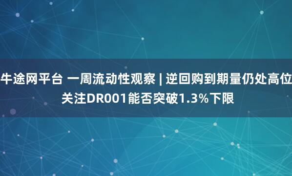 牛途网平台 一周流动性观察 | 逆回购到期量仍处高位 关注DR001能否突破1.3%下限