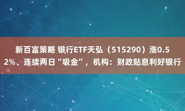 新百富策略 银行ETF天弘（515290）涨0.52%、连续两日“吸金”，机构：财政贴息利好银行