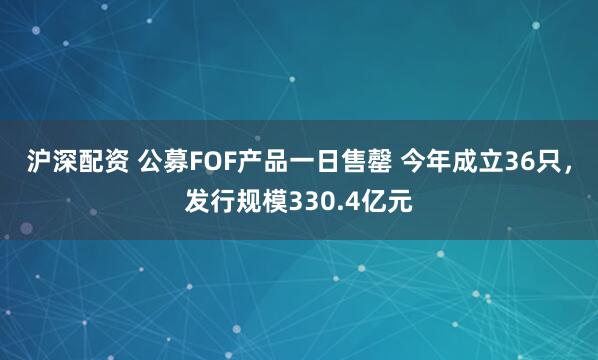 沪深配资 公募FOF产品一日售罄 今年成立36只，发行规模330.4亿元