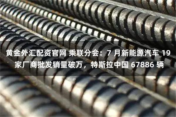 黄金外汇配资官网 乘联分会：7 月新能源汽车 19 家厂商批发销量破万，特斯拉中国 67886 辆