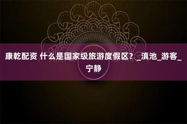 康乾配资 什么是国家级旅游度假区？_滇池_游客_宁静