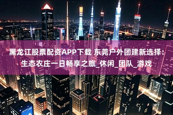 黑龙江股票配资APP下载 东莞户外团建新选择:生态农庄一日畅享之旅_休闲_团队_游戏