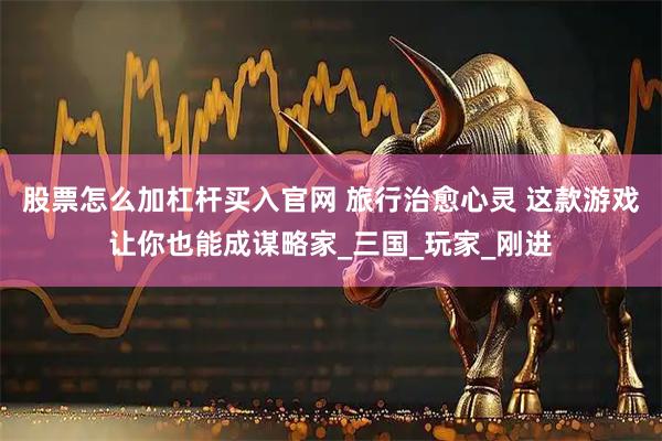 股票怎么加杠杆买入官网 旅行治愈心灵 这款游戏让你也能成谋略家_三国_玩家_刚进