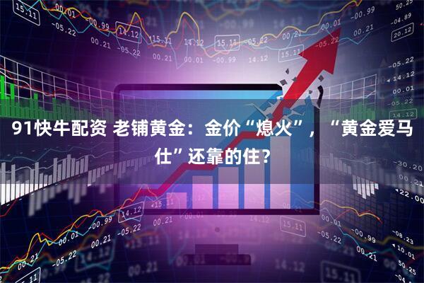 91快牛配资 老铺黄金：金价“熄火”，“黄金爱马仕”还靠的住？