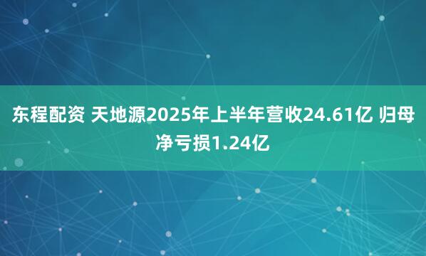 东程配资 天地源2025年上半年营收24.61亿 归母净亏损1.24亿