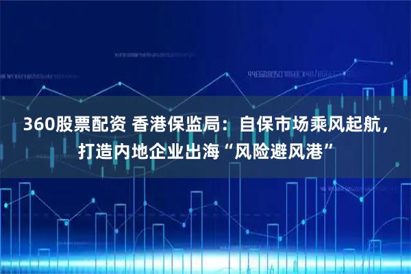 360股票配资 香港保监局：自保市场乘风起航，打造内地企业出海“风险避风港”